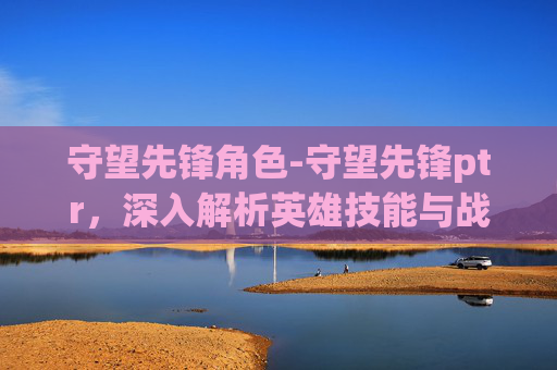 守望先锋角色-守望先锋ptr，深入解析英雄技能与战术运用