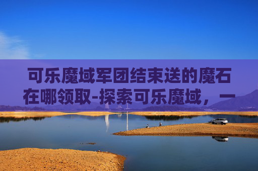可乐魔域军团结束送的魔石在哪领取-探索可乐魔域，一场味觉与想象的盛宴