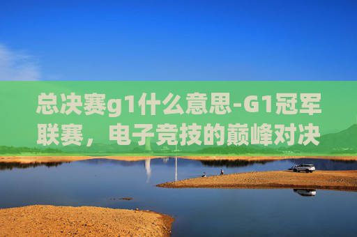 总决赛g1什么意思-G1冠军联赛，电子竞技的巅峰对决