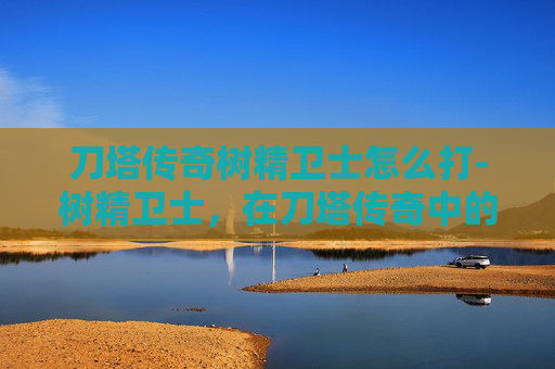 刀塔传奇树精卫士怎么打-树精卫士，在刀塔传奇中的独特魅力与战术价值