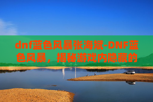 dnf蓝色风暴张海斌-DNF蓝色风暴,揭秘游戏内隐藏的神秘力量 dnf蓝色风暴张海斌-DNF蓝色风暴,揭秘游戏内隐藏的神秘力量