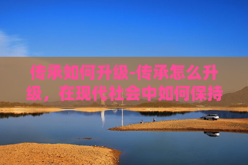 传承如何升级-传承怎么升级,在现代社会中如何保持并提升传统文化的生命力 传承如何升级-传承怎么升级,在现代社会中如何保持并提升传统文化的生命力