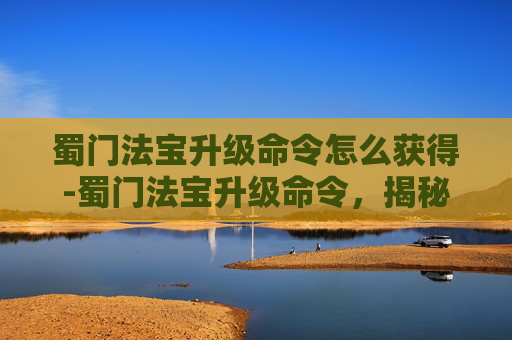 蜀门法宝升级命令怎么获得-蜀门法宝升级命令，揭秘游戏中的神秘力量