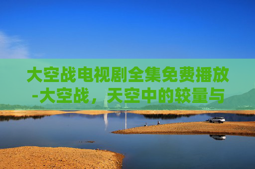 大空战电视剧全集免费播放-大空战，天空中的较量与和平的使者