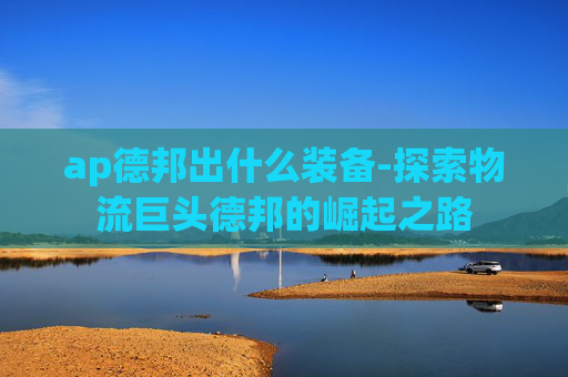 ap德邦出什么装备-探索物流巨头德邦的崛起之路