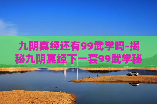 九阴真经还有99武学吗-揭秘九阴真经下一套99武学秘籍