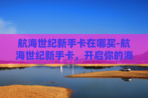 航海世纪新手卡在哪买-航海世纪新手卡，开启你的海上冒险之旅