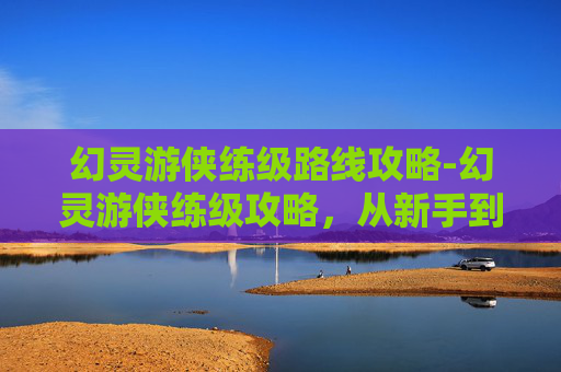 幻灵游侠练级路线攻略-幻灵游侠练级攻略，从新手到高手的必经之路