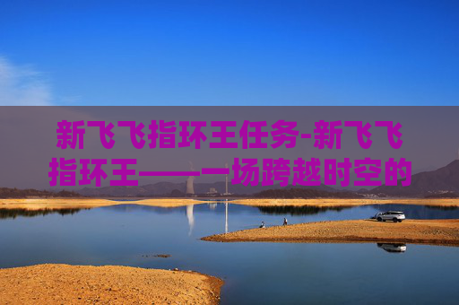 新飞飞指环王任务-新飞飞指环王——一场跨越时空的奇幻之旅