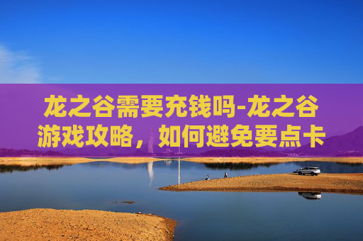 龙之谷需要充钱吗-龙之谷游戏攻略，如何避免要点卡？