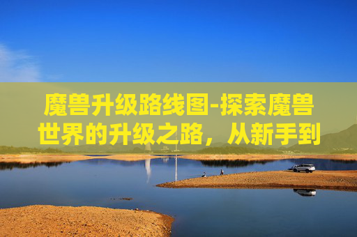 魔兽升级路线图-探索魔兽世界的升级之路，从新手到高手的旅程