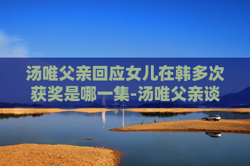 汤唯父亲回应女儿在韩多次获奖是哪一集-汤唯父亲谈女儿在韩国多次获奖，背后的努力与坚持