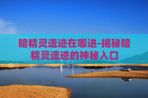暗精灵遗迹在哪进-揭秘暗精灵遗迹的神秘入口 暗精灵遗迹在哪进-揭秘暗精灵遗迹的神秘入口