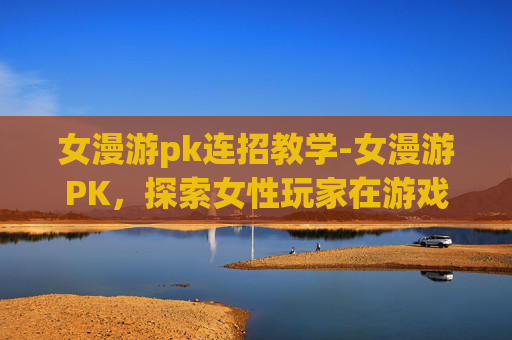 女漫游pk连招教学-女漫游PK，探索女性玩家在游戏世界中的独特魅力