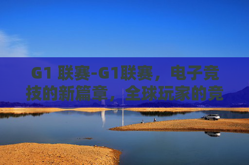 G1 联赛-G1联赛，电子竞技的新篇章，全球玩家的竞技场