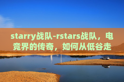 starry战队-rstars战队，电竞界的传奇，如何从低谷走向巅峰？