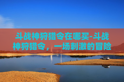斗战神狩猎令在哪买-斗战神狩猎令,一场刺激的冒险之旅 斗战神狩猎令在哪买-斗战神狩猎令,一场刺激的冒险之旅