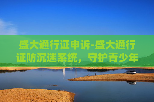 盛大通行证申诉-盛大通行证防沉迷系统，守护青少年健康成长的盾牌