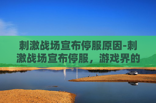 刺激战场宣布停服原因-刺激战场宣布停服，游戏界的一次重大变革