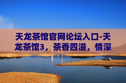 天龙茶馆官网论坛入口-天龙茶馆3，茶香四溢，情深意长