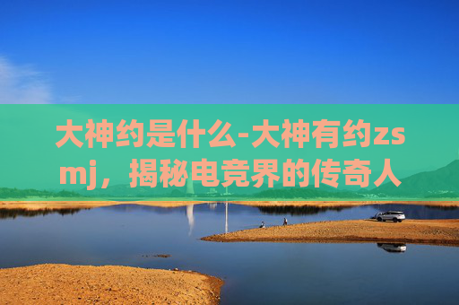 大神约是什么-大神有约zsmj，揭秘电竞界的传奇人物