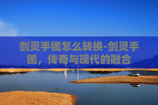 剑灵手镯怎么转换-剑灵手镯，传奇与现代的融合