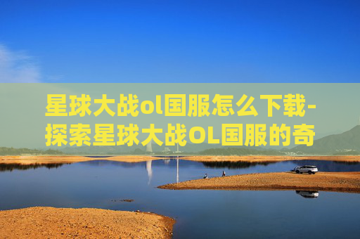 星球大战ol国服怎么下载-探索星球大战OL国服的奇幻之旅