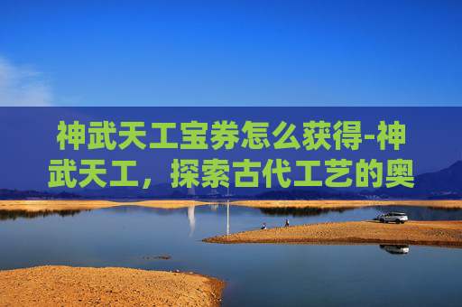 神武天工宝券怎么获得-神武天工,探索古代工艺的奥秘与现代传承 神武天工宝券怎么获得-神武天工,探索古代工艺的奥秘与现代传承