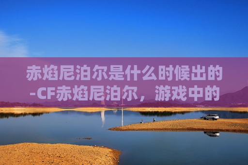 赤焰尼泊尔是什么时候出的-CF赤焰尼泊尔,游戏中的终极武器,性能分析与实战体验 赤焰尼泊尔是什么时候出的-CF赤焰尼泊尔,游戏中的终极武器,性能分析与实战体验