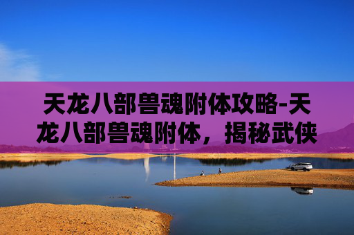 天龙八部兽魂附体攻略-天龙八部兽魂附体，揭秘武侠世界中的神秘力量