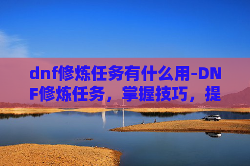 dnf修炼任务有什么用-DNF修炼任务，掌握技巧，提升实力
