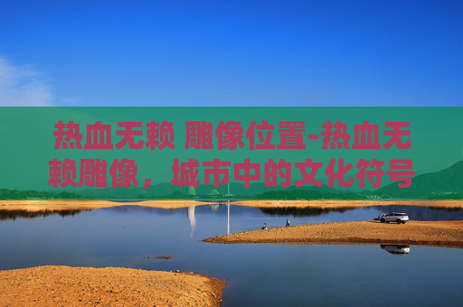 热血无赖 雕像位置-热血无赖雕像，城市中的文化符号与历史见证