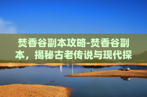 焚香谷副本攻略-焚香谷副本,揭秘古老传说与现代探险的完美融合 焚香谷副本攻略-焚香谷副本,揭秘古老传说与现代探险的完美融合