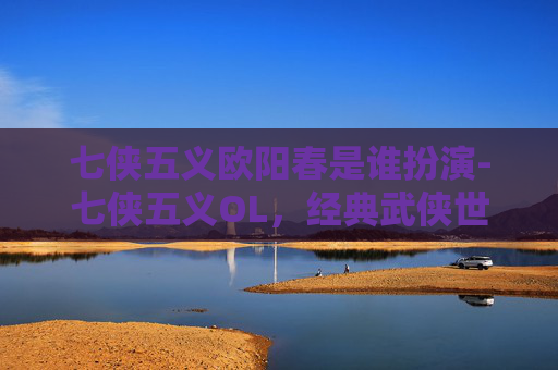 七侠五义欧阳春是谁扮演-七侠五义OL，经典武侠世界的现代重塑