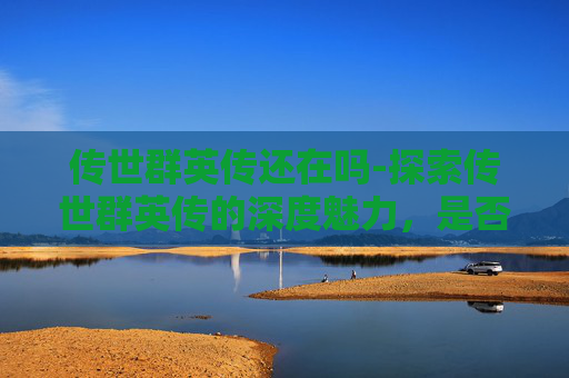 传世群英传还在吗-探索传世群英传的深度魅力，是否值得一试？