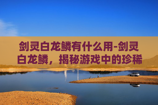剑灵白龙鳞有什么用-剑灵白龙鳞，揭秘游戏中的珍稀装备