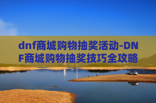 dnf商城购物抽奖活动-DNF商城购物抽奖技巧全攻略