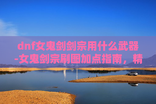 dnf女鬼剑剑宗用什么武器-女鬼剑宗刷图加点指南,精通剑术的秘诀