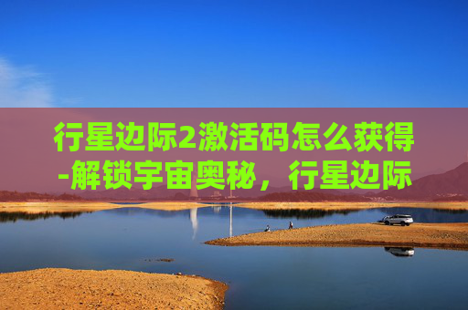 行星边际2激活码怎么获得-解锁宇宙奥秘，行星边际2激活码大揭秘