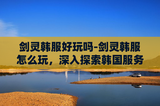 剑灵韩服好玩吗-剑灵韩服怎么玩,深入探索韩国服务器的游戏体验 剑灵韩服好玩吗-剑灵韩服怎么玩,深入探索韩国服务器的游戏体验