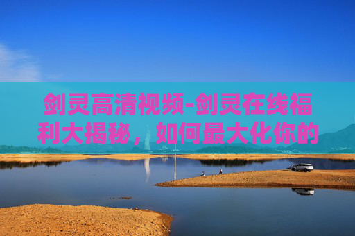 剑灵高清视频-剑灵在线福利大揭秘,如何最大化你的游戏体验? 剑灵高清视频-剑灵在线福利大揭秘,如何最大化你的游戏体验?