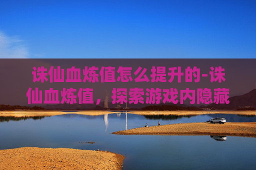 诛仙血炼值怎么提升的-诛仙血炼值,探索游戏内隐藏的神秘力量 诛仙血炼值怎么提升的-诛仙血炼值,探索游戏内隐藏的神秘力量