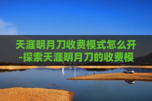 天涯明月刀收费模式怎么开-探索天涯明月刀的收费模式及其对玩家的影响