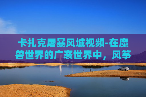 卡扎克屠暴风城视频-在魔兽世界的广袤世界中，风筝卡扎克以其独特的飞行能力成为了玩家们津津乐道的话题。今天，我们将一起探索风筝卡扎克如何成为暴风城的屠龙英雄，以及它在玩家心中的地位