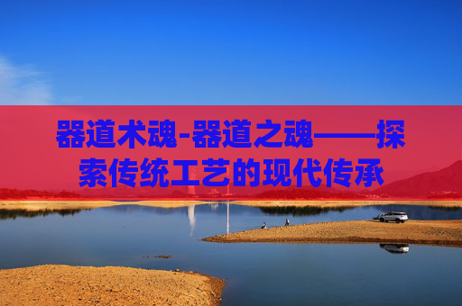器道术魂-器道之魂——探索传统工艺的现代传承 器道术魂-器道之魂——探索传统工艺的现代传承