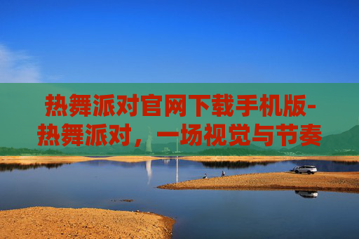热舞派对官网下载手机版-热舞派对，一场视觉与节奏的盛宴
