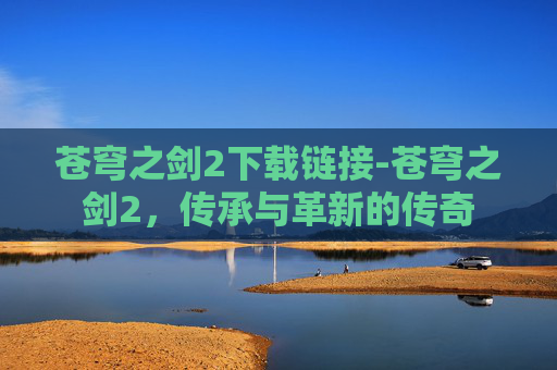 苍穹之剑2下载链接-苍穹之剑2,传承与革新的传奇 苍穹之剑2下载链接-苍穹之剑2,传承与革新的传奇
