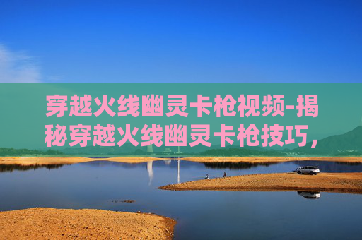 穿越火线幽灵卡枪视频-揭秘穿越火线幽灵卡枪技巧，如何成为游戏中的幽灵高手