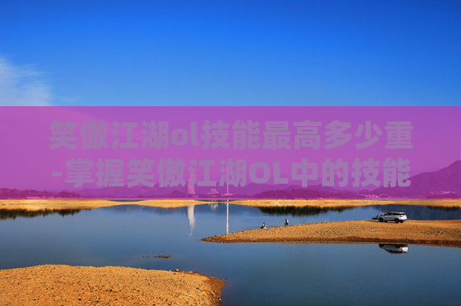 笑傲江湖ol技能最高多少重-掌握笑傲江湖OL中的技能精髓，成为游戏中的高手