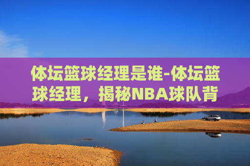 体坛篮球经理是谁-体坛篮球经理，揭秘NBA球队背后的策略与智慧
